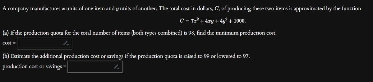 A company manufactures a units of one item and y units of another. The total cost in dollars, C, of producing these two items is approximated by the function
C = 7x² + 4xy + 4y² + 1000.
(a) If the production quota for the total number of items (both types combined) is 98, find the minimum production cost.
cost =
(b) Estimate the additional production cost or savings if the production quota is raised to 99 or lowered to 97.
production cost or savings =