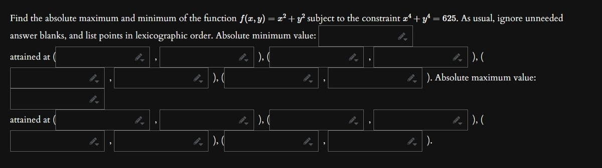 Find the absolute maximum and minimum of the function f(x, y) = x² + y² subject to the constraint æª + yª 625. As usual, ignore unneeded
answer blanks, and list points in lexicographic order. Absolute minimum value:
attained at
|), (
attained at
), (
), (
), (
), (
). Absolute maximum value:
|).
|), (