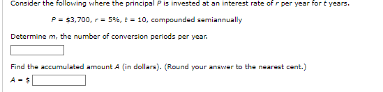 Consider the following where the principal P is invested at an interest rate of r per year for t years.
P = $3,700, r = 5%, t= 10, compounded semiannually
Determine m, the number of conversion periods per year.
Find the accumulated amount A (in dollars). (Round your answer to the nearest cent.)
A = $