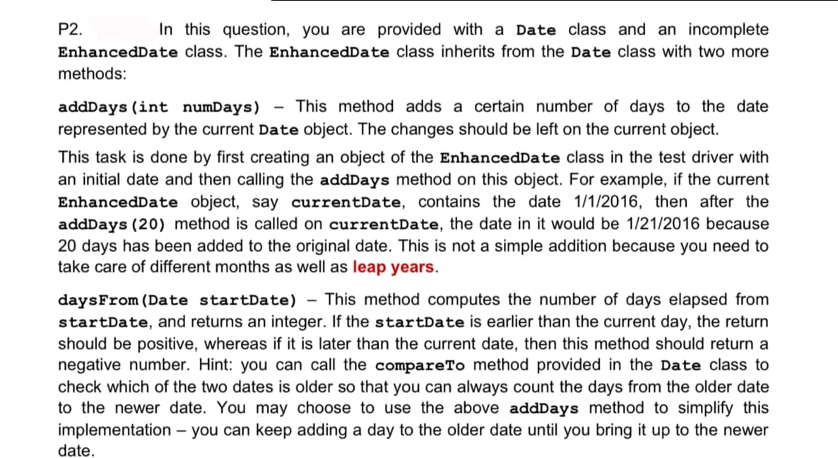 P2.
In this question, you are provided with a Date class and an incomplete
EnhancedDate class. The EnhancedDate class inherits from the Date class with two more
methods:
addDays (int numDays)
This method adds a certain number of days to the date
represented by the current Date object. The changes should be left on the current object.
This task is done by first creating an object of the EnhancedDate class in the test driver with
an initial date and then calling the addDays method on this object. For example, if the current
EnhancedDate object, say currentDate, contains the date 1/1/2016, then after the
addDays (20) method is called on currentDate, the date in it would be 1/21/2016 because
20 days has been added to the original date. This is not a simple addition because you need to
take care of different months as well as leap years.
This method computes the number of days elapsed from
daysFrom (Date startDate)
startDate, and returns an integer. If the startDate is earlier than the current day, the return
should be positive, whereas if it is later than the current date, then this method should return a
negative number. Hint: you can call the compareTo method provided in the Date class to
check which of the two dates is older so that you can always count the days from the older date
to the newer date. You may choose to use the above addDays method to simplify this
implementation
date.
- you can keep adding a day to the older date until you bring it up to the newer
