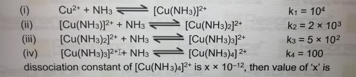 e [Cu(NH3)J²*
(i)
(ii)
(ii)
Cu2+ + NH3
k1 = 104
k2 = 2 x 103
2+
[Cu(NH3)]2+ + NH3
[Cu(NH3)2]2+ + NH3
[Cu(NH3)3]2+I+ NH3
[Cu(NH3)2]2*
[Cu(NH3)3]2*
[Cu(NH3)4] 2*
k3 = 5 x 102
(iv)
dissociation constant of [Cu(NH 3)4]2+ is x × 10-12, then value of 'x' is
k4 = 100
