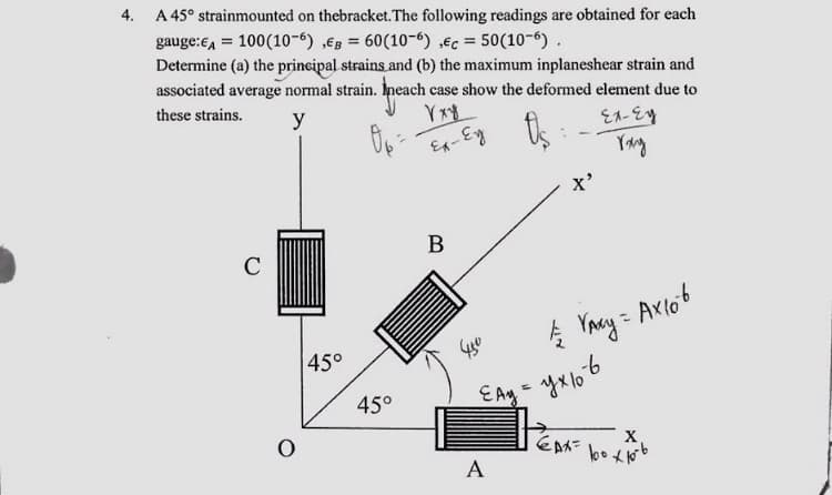 4.
A 45° strainmounted on thebracket. The following readings are obtained for each
gauge:€4 = 100(10-6) ,€в = 60(10-6) ,€c = 50(10-6).
Determine (a) the principal strains and (b) the maximum inplaneshear strain and
associated average normal strain. Ineach case show the deformed element due to
these strains.
у
도가랑
C
0
45°
45°
Vxy
Ел-Еу
Ел-Ey Os
B
-
A
X'
450
// VAXY = AX 106
EAy = ухв
Еду
EAX=
X
100 x 10-6