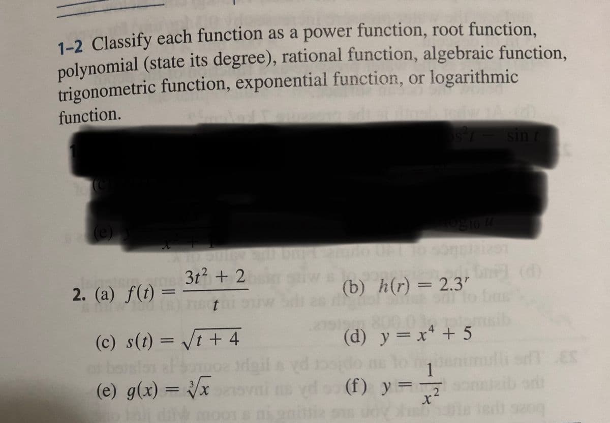 1-2 Classify each function as a power function, root function,
polynomial (state its degree), rational function, algebraic function,
trigonometric function, exponential function, or logarithmic
function.
B₂(e)
TO
Gm 3t² + 2
t
2. (a) f(t) =
(c) s(t) = √t + 4
Somoz trigil
(e) g(x)=√x
(f)
Jaj dit moons ni gilia os
10g 10 u
amilo UPT to sonciaiest
(b) h(r) = 2.3"
to 13
(d) y = x² + 5
lo q
y =
s²t - sint
X
(d)
2
13ta ledt szoq
EX