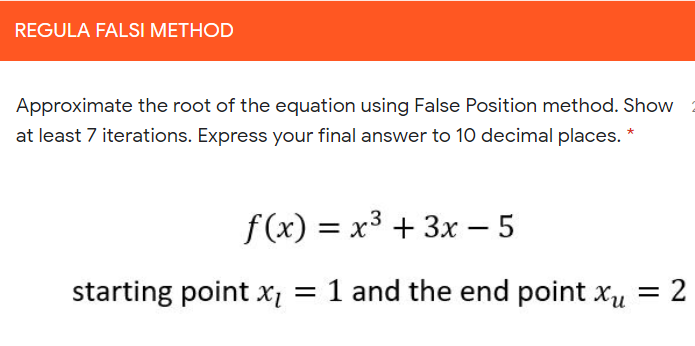 REGULA FALSI METHOD
Approximate the root of the equation using False Position method. Show
at least 7 iterations. Express your final answer to 10 decimal places. *
f (x) = x3 + 3x – 5
|
starting point x = 1 and the end point xu
= 2
