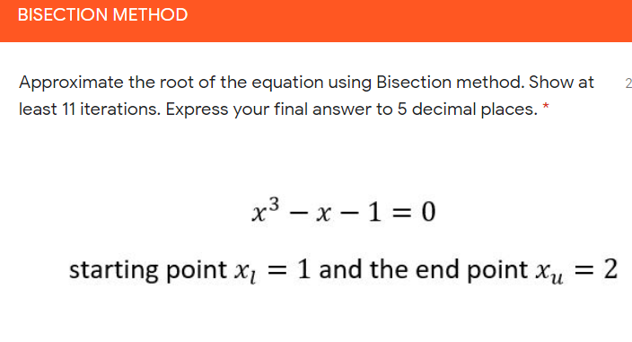 BISECTION METHOD
Approximate the root of the equation using Bisection method. Show at
2
least 11 iterations. Express your final answer to 5 decimal places. *
х3 — х — 1 %3D 0
starting point x = 1 and the end point xu
2
