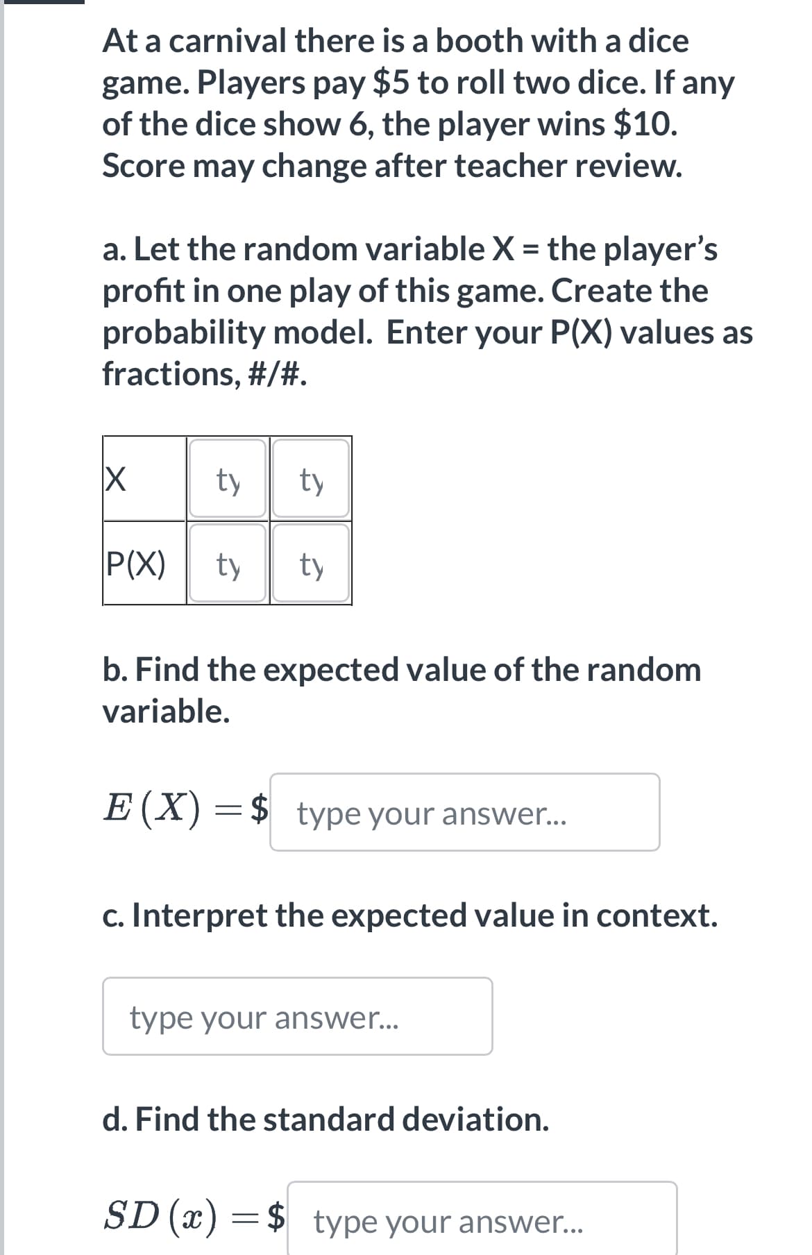 At a carnival there is a booth with a dice
game. Players pay $5 to roll two dice. If any
of the dice show 6, the player wins $10.
Score may change after teacher review.
a. Let the random variable X = the player's
profit in one play of this game. Create the
probability model. Enter your P(X) values as
fractions, #/#.
X
P(X)
ty ty
ty ty
b. Find the expected value of the random
variable.
E (X) = $ type your answer...
c. Interpret the expected value in context.
type your answer...
d. Find the standard deviation.
SD (x) = $ type your answer...
