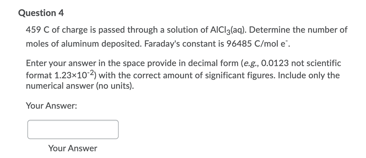 Question 4
459 C of charge is passed through a solution of AICI3(aq). Determine the number of
moles of aluminum deposited. Faraday's constant is 96485 C/mol e".
Enter your answer in the space provide in decimal form (e.g., 0.0123 not scientific
format 1.23x10 2) with the correct amount of significant figures. Include only the
numerical answer (no units).
Your Answer:
Your Answer

