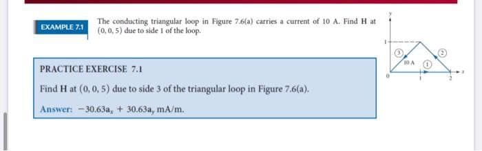 EXAMPLE 7.1
The conducting triangular loop in Figure 7.6(a) carries a current of 10 A. Find H at
(0, 0, 5) due to side 1 of the loop.
PRACTICE EXERCISE 7.1
Find H at (0, 0, 5) due to side 3 of the triangular loop in Figure 7.6(a).
Answer: -30.63a, + 30.63a, mA/m.
10 A
0