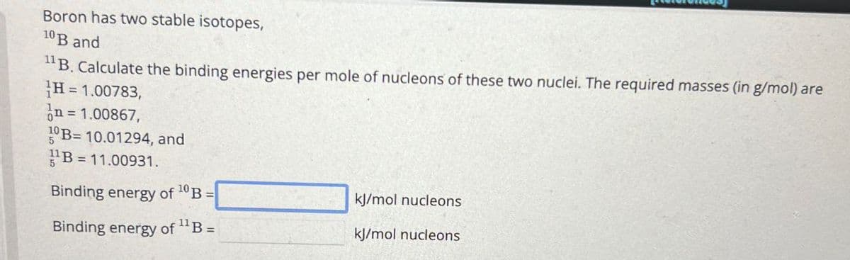 Boron has two stable isotopes,
10 B and
11B. Calculate the binding energies per mole of nucleons of these two nuclei. The required masses (in g/mol) are
H = 1.00783,
= 1.00867,
10B=10.01294, and
B = 11.00931.
Binding energy of 10B =
kJ/mol nucleons
Binding energy of 11 B =
kJ/mol nucleons