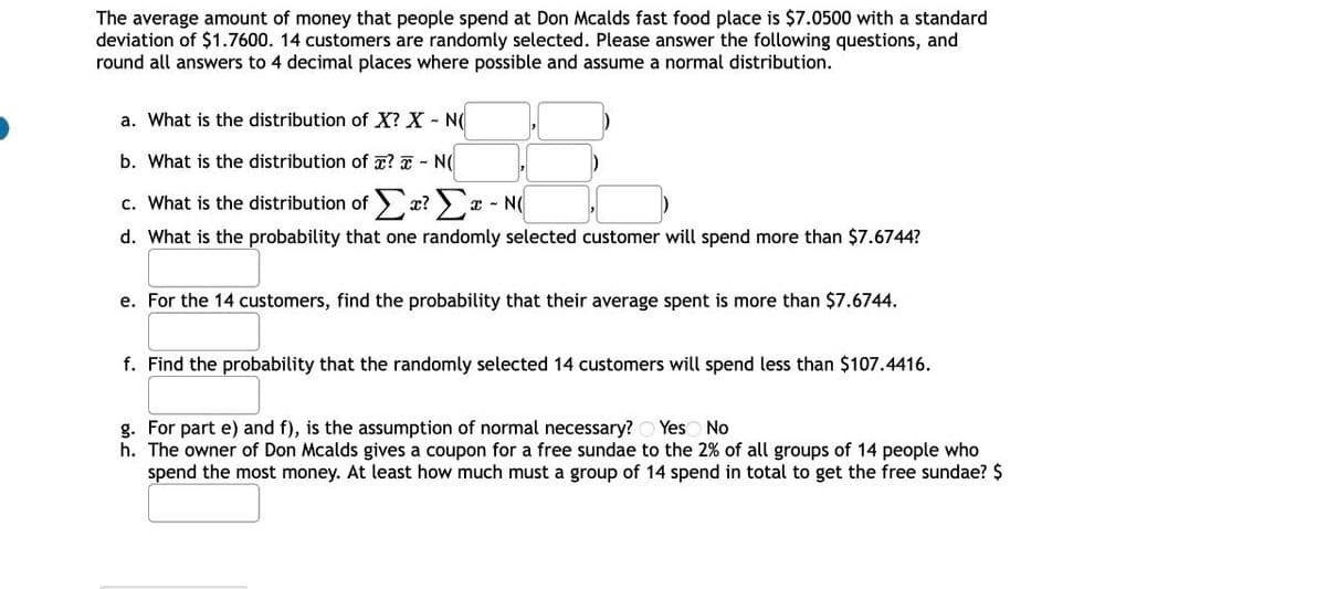 The average amount of money that people spend at Don Mcalds fast food place is $7.0500 with a standard
deviation of $1.7600. 14 customers are randomly selected. Please answer the following questions, and
round all answers to 4 decimal places where possible and assume a normal distribution.
a. What is the distribution of X? X - N
b. What is the distribution of ? - N
c. What is the distribution ofΣ? - N(
I
d. What is the probability that one randomly selected customer will spend more than $7.6744?
e. For the 14 customers, find the probability that their average spent is more than $7.6744.
f. Find the probability that the randomly selected 14 customers will spend less than $107.4416.
g. For part e) and f), is the assumption of normal necessary? Yes No
h. The owner of Don Mcalds gives a coupon for a free sundae to the 2% of all groups of 14 people who
spend the most money. At least how much must a group of 14 spend in total to get the free sundae? $