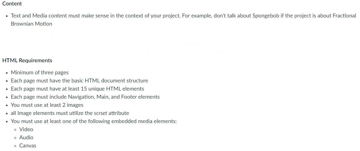 Content
• Text and Media content must make sense in the context of your project. For example, don't talk about Spongebob if the project is about Fractional
Brownian Motion
HTML Requirements
• Minimum of three pages
• Each page must have the basic HTML document structure
• Each page must have at least 15 unique HTML elements
Each page must include Navigation, Main, and Footer elements
• You must use at least 2 images
• all Image elements must utilize the scrset attribute
You must use at least one of the following embedded media elements:
o Video
o Audio
o Canvas
