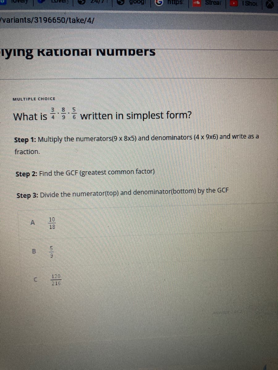variants/3196650/take/4/
iying Rational Numbers
MULTIPLE CHOICE
3 8 5
What is written in simplest form?
Step 2: Find the GCF (greatest common factor)
A
Step 1: Multiply the numerators(9 x 8x5) and denominators (4 x 9x6) and write as a
fraction.
B
D
Step 3: Divide the numerator(top) and denominator(bottom) by the GCF
U
10
18
https:
to in
120
216
Strear
I Shot
Attempt