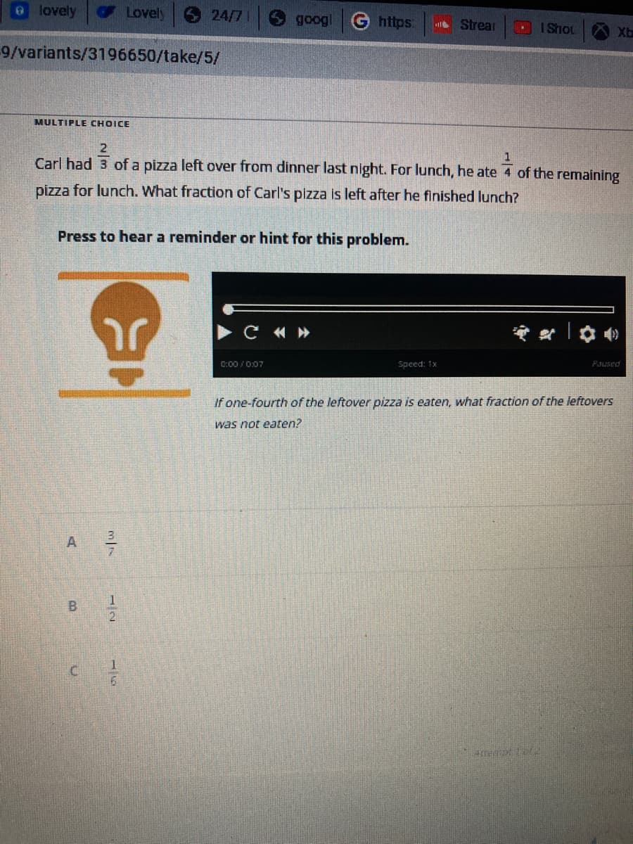 lovely
9/variants/3196650/take/5/
A
B
Lovely
3/7
1
24/7
MULTIPLE CHOICE
2
1
Carl had 3 of a pizza left over from dinner last night. For lunch, he ate 4 of the remaining
pizza for lunch. What fraction of Carl's pizza is left after he finished lunch?
Press to hear a reminder or hint for this problem.
r
googl G https:
C «»
0:00/0:07
Strear
Speed: 1x
I Shot
Atreme Lor
Paused
If one-fourth of the leftover pizza is eaten, what fraction of the leftovers
was not eaten?