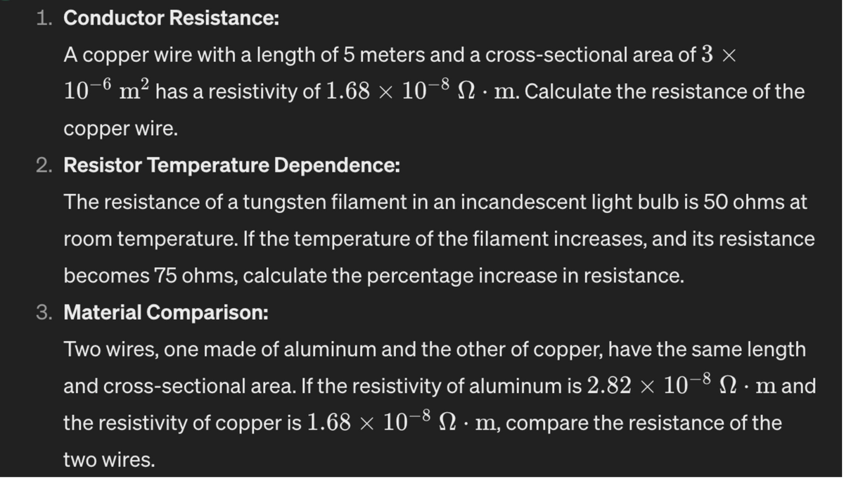 1. Conductor Resistance:
A copper wire with a length of 5 meters and a cross-sectional area of 3 ×
10-6 m² has a resistivity of 1.68 × 10-8 Nm. Calculate the resistance of the
copper wire.
2. Resistor Temperature Dependence:
The resistance of a tungsten filament in an incandescent light bulb is 50 ohms at
room temperature. If the temperature of the filament increases, and its resistance
becomes 75 ohms, calculate the percentage increase in resistance.
3. Material Comparison:
Two wires, one made of aluminum and the other of copper, have the same length
and cross-sectional area. If the resistivity of aluminum is 2.82 × 10−8 N · m and
the resistivity of copper is 1.68 × 10-8 N · m, compare the resistance of the
two wires.