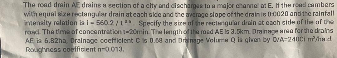 The road drain AE drains a section of a city and discharges to a major channel at E. If the road cambers
with equal size rectangular drain at each side and the average slope of the drain is 0:0020 and the rainfall
intensity relation is i = 560.2/t 0.6. Specify the size of the rectangular drain at each side of the of the
road. The time of concentration t=20min. The length of the road AE is 3.5km. Drainage area for the drains
AE is 6.82ha, Drainage coefficient C is 0.68 and Drainage Volume Q is given by Q/A=240Ci m³/ha.d.
Roughness coefficient n=0.013.