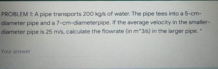 PROBLEM 1: A pipe transports 200 kg/s of water. The pipe tees into a 5-cm-
diameter pipe and a 7-cm-diameterpipe. If the average velocity in the smaller-
diameter pipe is 25 m/s, calculate the flowrate (in m^3/s) in the larger pipe. *
Your answer
