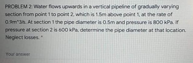 PROBLEM 2: Water flows upwards in a vertical pipeline of gradually varying
section from point 1 to point 2, which is 1.5m above point 1, at the rate of
0.9m^3/s. At section 1 the pipe diameter is 0.5m and pressure is 800 kPa. If
pressure at section 2 is 600 kPa, determine the pipe diameter at that location.
Neglect losses. *
Your answer
