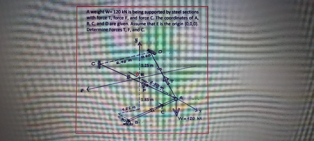 A weight W= 120 kN is being supported by steel sections
with force T, force F, and force C. The coordinates of A,
B, C, and D are given. Assume that E is the origin (0,0,0).
Determine Forces T, F, and C.
2.45 m
1.25 m
1.85 m
1.22 m
Wa120 KN
