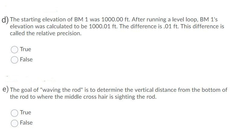 The starting elevation of BM 1 was 1000.00 ft. After running a level loop, BM 1's
elevation was calculated to be 1000.01 ft. The difference is .01 ft. This difference is
called the relative precision.
True
False
The goal of "waving the rod" is to determine the vertical distance from the bottom of
the rod to where the middle cross hair is sighting the rod.
True
False
