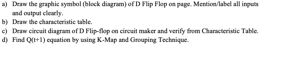 a) Draw the graphic symbol (block diagram) of D Flip Flop on page. Mention/label all inputs
and output clearly.
b) Draw the characteristic table.
c) Draw circuit diagram of D Flip-flop on circuit maker and verify from Characteristic Table.
d) Find Q(t+1) equation by using K-Map and Grouping Technique.
