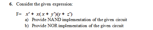 6. Consider the given expression:
F= x'+ x(x+ y')(v+ z')
a) Provide NAND implementation of the given circuit
b) Provide NOR implementation of the given circuit
