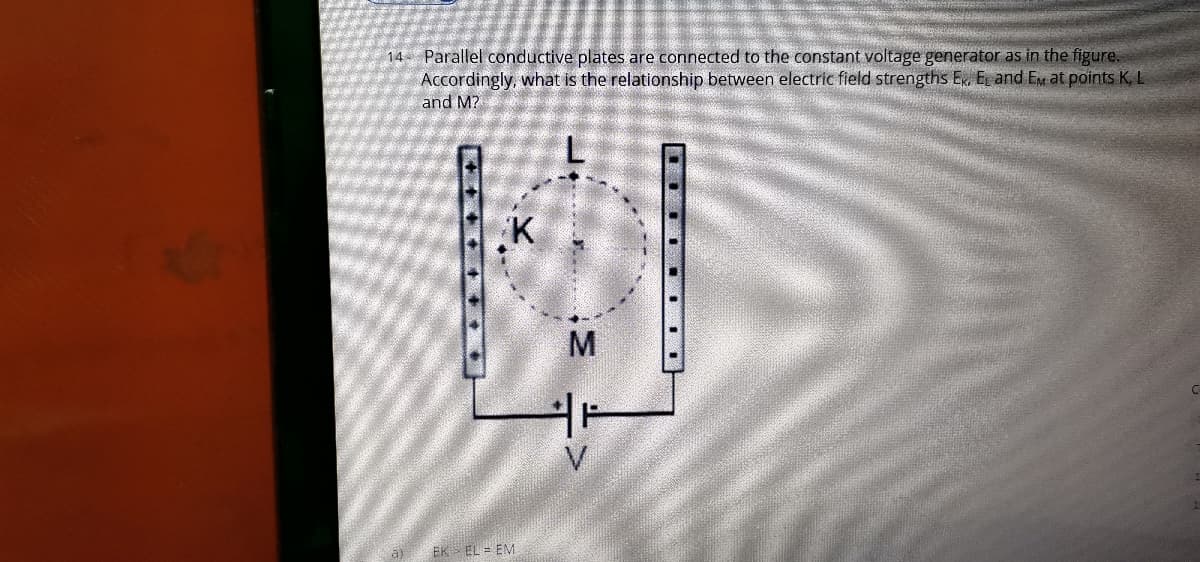14 Parallel conductive plates are connected to the constant voltage generator as in the figure.
Accordingly, what is the relationship between electric field strengths ER, E and Em at points K, L
and M?
K
V
a)
EK EL = EM
...
