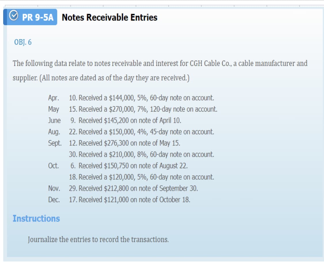 PR 9-5A Notes Receivable Entries
OBJ. 6
The following data relate to notes receivable and interest for CGH Cable Co., a cable manufacturer and
supplier. (All notes are dated as of the day they are received.)
Apr. 10. Received a $144,000, 5%, 60-day note on account.
15. Received a $270,000, 7%, 120-day note on account.
May
June
9. Received $145,200 on note of April 10.
Aug. 22. Received a $150,000, 4%, 45-day note on account.
Sept. 12. Received $276,300 on note of May 15.
30. Received a $210,000, 8%, 60-day note on account.
6. Received $150,750 on note of August 22.
18. Received a $120,000, 5%, 60-day note on account.
29. Received $212,800 on note of September 30.
17. Received $121,000 on note of October 18.
Oct.
Nov.
Dec.
Instructions
Journalize the entries to record the transactions.