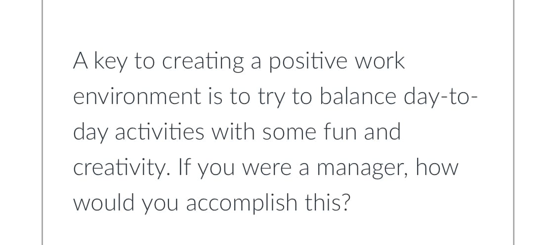 A key to creating a positive work
environment is to try to balance day-to-
day activities with some fun and
creativity. If you were a manager, how
would you accomplish this?