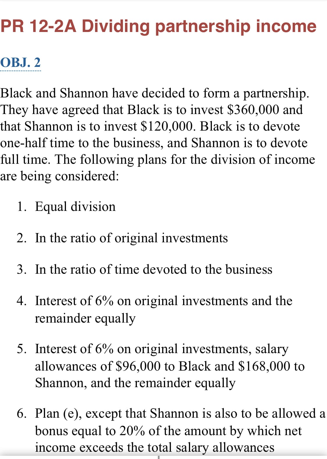 PR 12-2A Dividing partnership income
OBJ. 2
Black and Shannon have decided to form a partnership.
They have agreed that Black is to invest $360,000 and
that Shannon is to invest $120,000. Black is to devote
one-half time to the business, and Shannon is to devote
full time. The following plans for the division of income
are being considered:
1. Equal division
2. In the ratio of original investments
3. In the ratio of time devoted to the business
4. Interest of 6% on original investments and the
remainder equally
5. Interest of 6% on original investments, salary
allowances of $96,000 to Black and $168,000 to
Shannon, and the remainder equally
6. Plan (e), except that Shannon is also to be allowed a
bonus equal to 20% of the amount by which net
income exceeds the total salary allowances