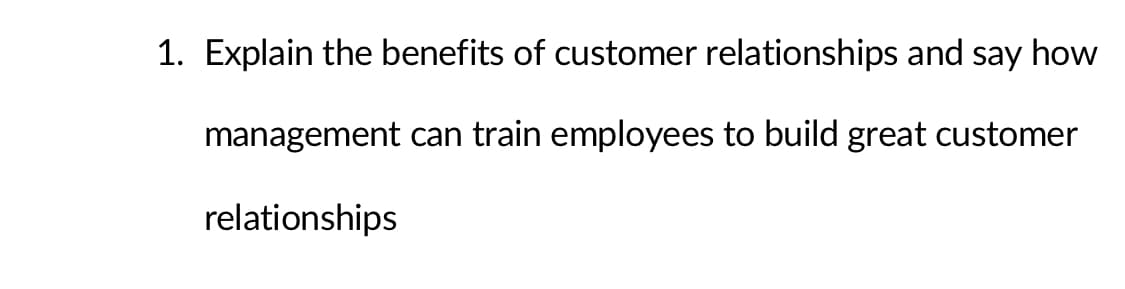 1. Explain the benefits of customer relationships and say how
management can train employees to build great customer
relationships