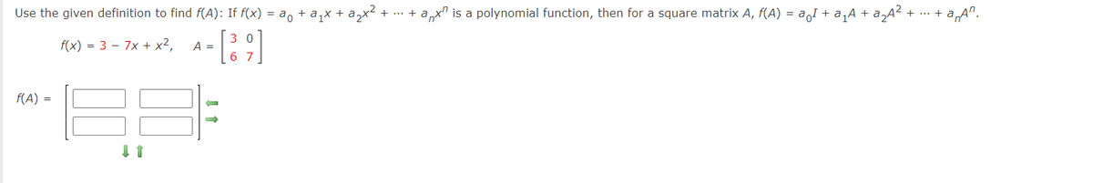 Use the given definition to find f(A): If f(x) = a, + a,x + a,x
+ ... + ax" is a polynomial function, then for a square matrix A, f(A) = aI + a,A + a,A?
+ a„A".
+ ...
f(x) = 3 – 7x + x²,
3 0
A =
6 7
f(A) =
