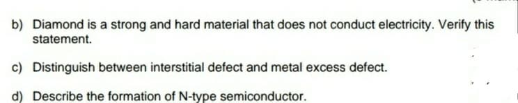 b) Diamond is a strong and hard material that does not conduct electricity. Verify this
statement.
c) Distinguish between interstitial defect and metal excess defect.
d) Describe the formation of N-type semiconductor.
