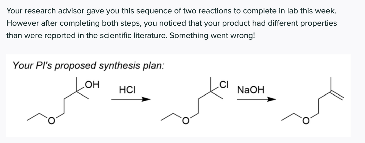 Your research advisor gave you this sequence of two reactions to complete in lab this week.
However after completing both steps, you noticed that your product had different properties
than were reported in the scientific literature. Something went wrong!
Your Pl's proposed synthesis plan:
HO
HCI
.CI
NaOH
