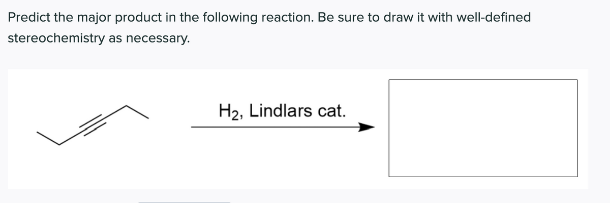 Predict the major product in the following reaction. Be sure to draw it with well-defined
stereochemistry as necessary.
H2, Lindlars cat.
