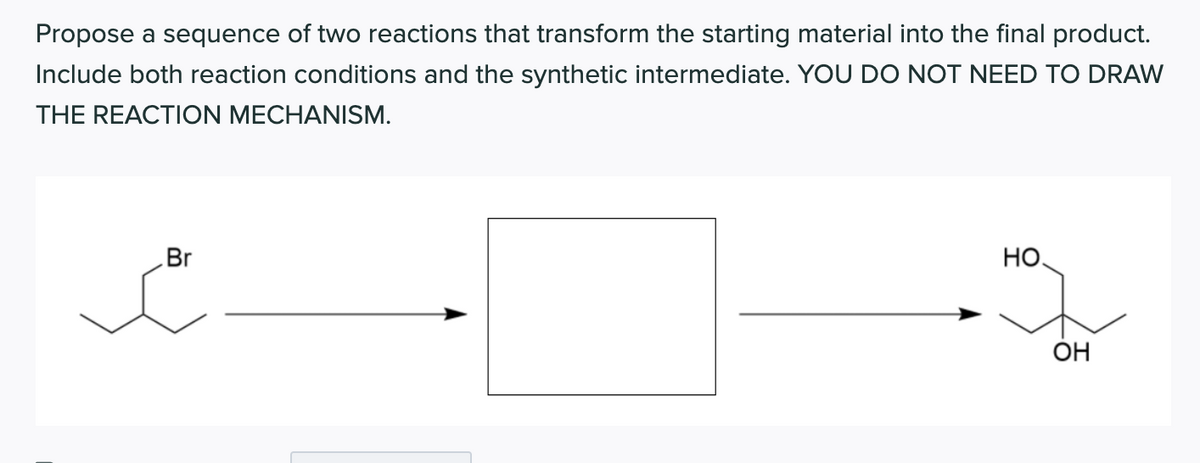 Propose a sequence of two reactions that transform the starting material into the final product.
Include both reaction conditions and the synthetic intermediate. YOU DO NOT NEED TO DRAW
THE REACTION MECHANISM.
Br
HO.
ÓH
