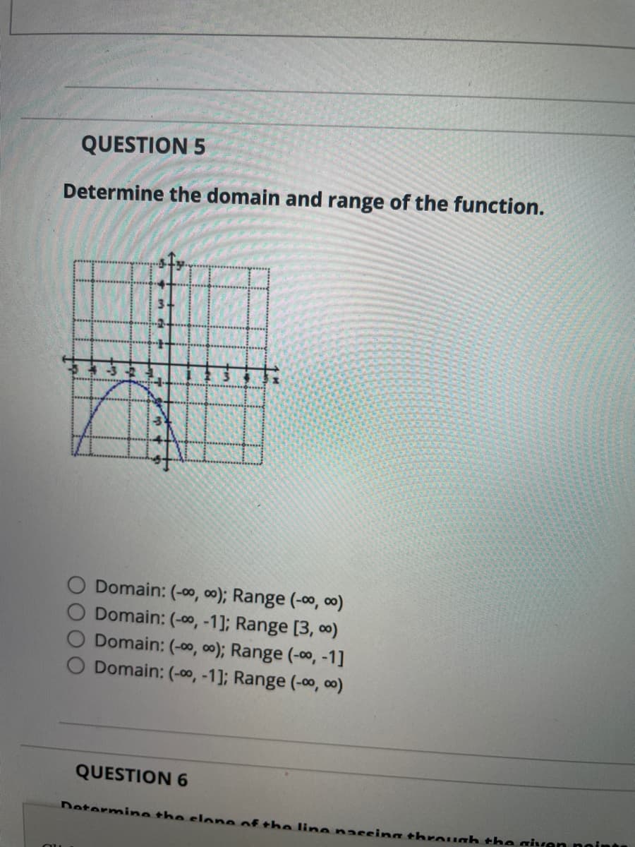 QUESTION 5
Determine the domain and range of the function.
Domain: (-00, 0); Range (-00, 00)
O Domain: (-0, -1]; Range [3, 0)
Domain: (-00, 0); Range (-00, -1]
O Domain: (-00, -1]; Range (-0o, 00)
QUESTION 6
Determine the slone of the line nassing through the givan noint
