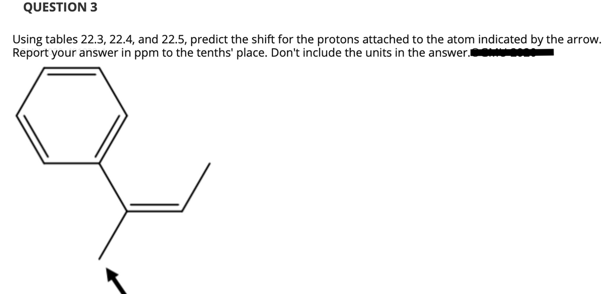 QUESTION 3
Using tables 22.3, 22.4, and 22.5, predict the shift for the protons attached to the atom indicated by the arrow.
Report your answer in ppm to the tenths' place. Don't include the units in the answer.
