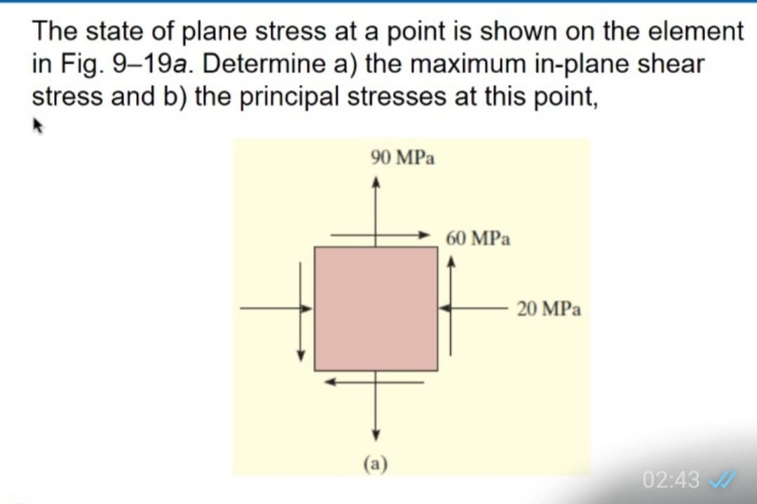 The state of plane stress at a point is shown on the element
in Fig. 9–19a. Determine a) the maximum in-plane shear
stress and b) the principal stresses at this point,
90 MPa
60 MPa
20 MPa
(a)
02:43
