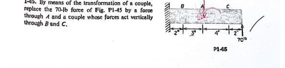 1-45. By means of the transformation of a couple,
replace the 70-lb force of Fig. Pl-45 by a force
through A and a couple whose forces act vertically
through Band C.
P1-45
70¹b