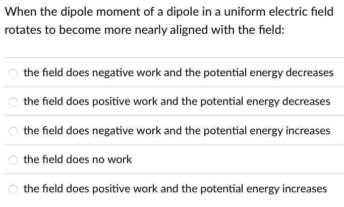 When the dipole moment of a dipole in a uniform electric field
rotates to become more nearly aligned with the field:
the field does negative work and the potential energy decreases
the field does positive work and the potential energy decreases
the field does negative work and the potential energy increases
O the field does no work
O the field does positive work and the potential energy increases
