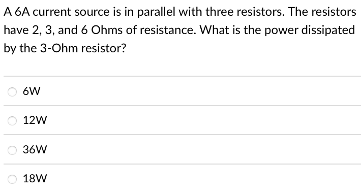 A 6A current source is in parallel with three resistors. The resistors
have 2, 3, and 6 Ohms of resistance. What is the power dissipated
by the 3-Ohm resistor?
6W
12W
36W
18W
