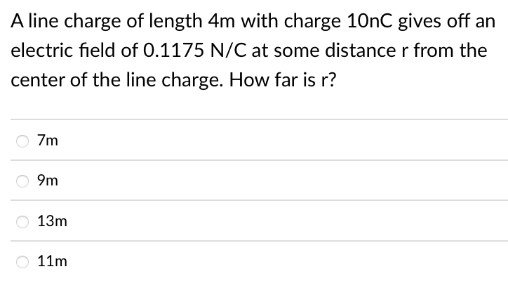 A line charge of length 4m with charge 10nC gives off an
electric field of 0.1175 N/C at some distance r from the
center of the line charge. How far is r?
7m
9m
13m
11m
