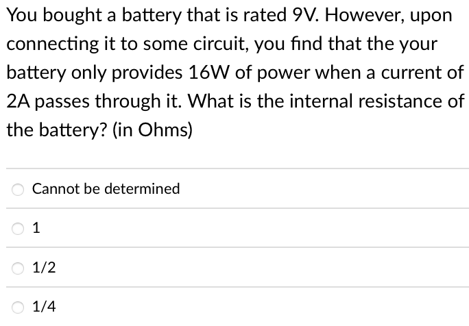 You bought a battery that is rated 9V. However, upon
connecting it to some circuit, you find that the your
battery only provides 16W of power when a current of
2A passes through it. What is the internal resistance of
the battery? (in Ohms)
O Cannot be determined
1
1/2
1/4
