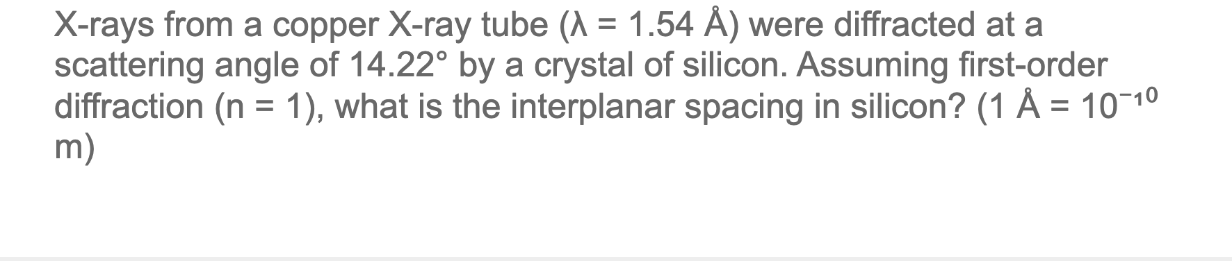 X-rays from a copper X-ray tube (A = 1.54 Å) were diffracted at a
scattering angle of 14.22° by a crystal of silicon. Assuming first-order
diffraction (n = 1), what is the interplanar spacing in silicon? (1 Å = 10¬10
m)
%3D
