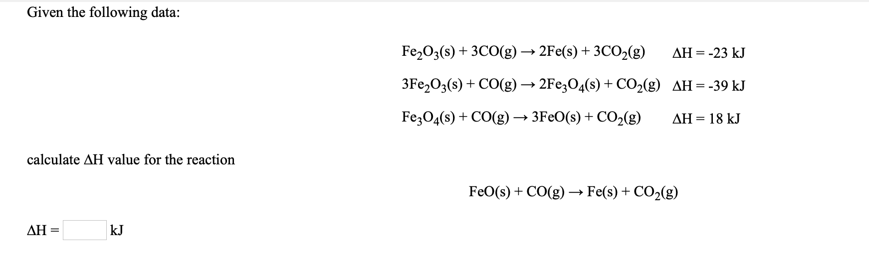 Given the following data:
Fe203(s) + 3CO(g) → 2Fe(s) + 3CO2(g)
AH = -
:-23 kJ
3Fe,O3(s) + CO(g) → 2Fe;O4(s) + CO2(g) AH=-39 kJ
Fe;04(s) + CO(g) → 3FEO(s) + CO2(g)
AH = 18 kJ
calculate AH value for the reaction
FeO(s) + CO(g) → Fe(s) + CO2(g)
ΔΗ-
kJ
