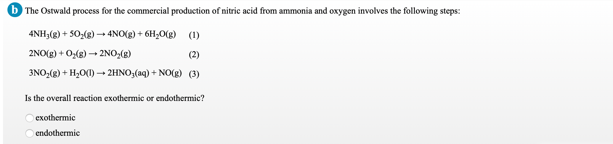b The Ostwald process for the commercial production of nitric acid from ammonia and oxygen involves the following steps:
4NH3(g) + 502(g) → 4NO(g) + 6H,O(g) (1)
2NO(g) + O2(g) → 2NO2(g)
(2)
3NO2(g) + H20(1) → 2HNO3(aq) + NO(g) (3)
Is the overall reaction exothermic or endothermic?
exothermic
endothermic
