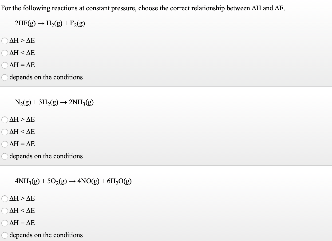 For the following reactions at constant pressure, choose the correct relationship between AH and AE.
2HF(g) → H2(g) + F2(g)
ΔΗ>ΔΕ
ΔΗ <ΔΕ
ΔΗ-ΔΕ
depends on the conditions
N2(g) + 3H2(g) → 2NH3(g)
ΔΗ > ΔΕ
Ο ΔΗ< ΔΕ
ΔΗ-
= AE
depends on the conditions
4NH3(g) + 502(g) → 4NO(g) + 6H,O(g)
ΔΗ > ΔΕ
ΔΗ<ΔΕ
ΔΗ-ΔΕ
depends on the conditions
