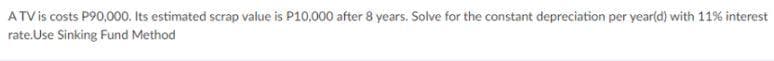 ATV is costs P90,000. Its estimated scrap value is P10,000 after 8 years. Solve for the constant depreciation per yearld) with 11% interest
rate.Use Sinking Fund Method
