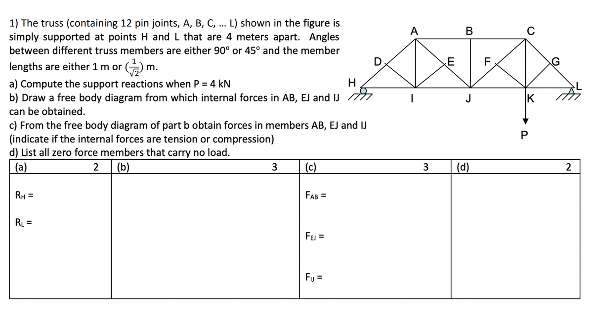 1) The truss (containing 12 pin joints, A, B, C, ... L) shown in the figure is
simply supported at points H and L that are 4 meters apart. Angles
A
between different truss members are either 90° or 45° and the member
lengths are either 1 m or
m.
H
a) Compute the support reactions when P = 4 kN
b) Draw a free body diagram from which internal forces in AB, EJ and IJ
can be obtained.
c) From the free body diagram of part b obtain forces in members AB, EJ and IJ
(indicate if the internal forces are tension or compression)
d) List all zero force members that carry no load.
(a)
(b)
3
(c)
3
(d)
2
RH =
FAB =
RL =
FEJ =
Fj =
