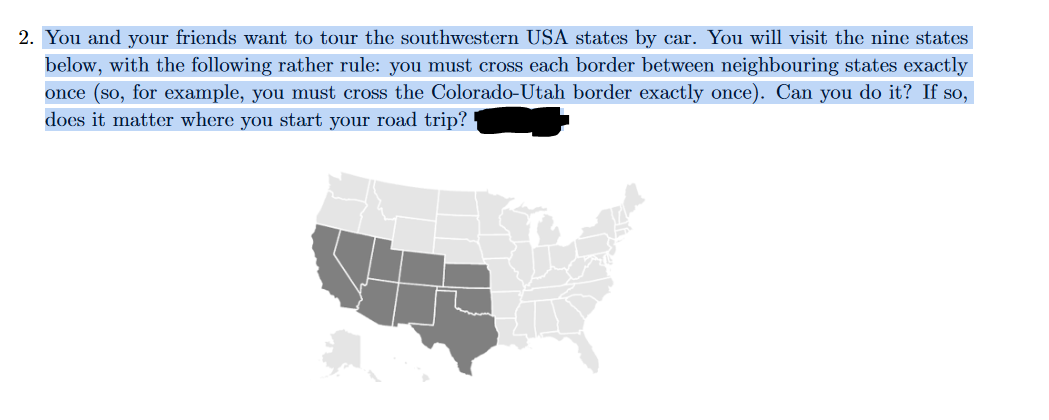 2. You and your friends want to tour the southwestern USA states by car. You will visit the nine states
below, with the following rather rule: you must cross each border between neighbouring states exactly
once (so, for example, you must cross the Colorado-Utah border exactly once). Can you do it? If so,
does it matter where you start your road trip?